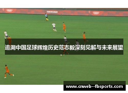 追溯中国足球辉煌历史范志毅深刻见解与未来展望 追溯中国足球辉煌历史范志毅深刻见解与未来展望