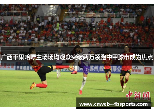 广西平果哈嘹主场场均观众突破两万领跑中甲球市成为焦点