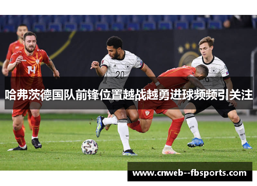 哈弗茨德国队前锋位置越战越勇进球频频引关注 哈弗茨德国队前锋位置越战越勇进球频频引关注