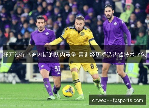 托万谈在乌迪内斯的队内竞争 青训经历塑造边锋技术底色